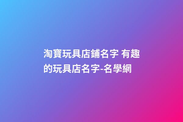 淘寶玩具店鋪名字 有趣的玩具店名字-名學網-第1張-店鋪起名-玄機派